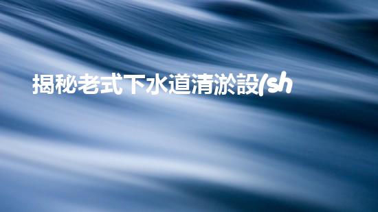 揭秘老式下水道清淤設(shè)備的神秘面紗！